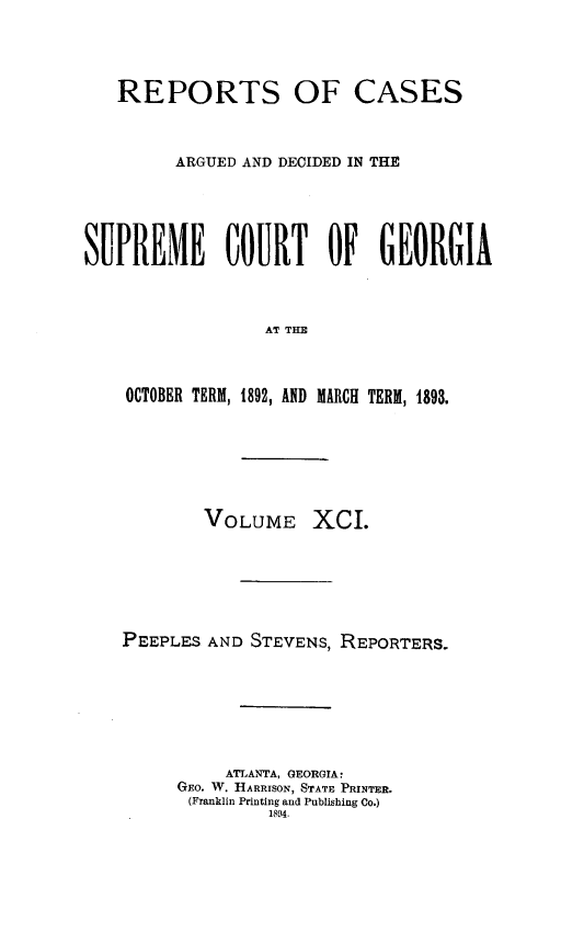 handle is hein.statereports/rcardsupcga0091 and id is 1 raw text is: 



   REPORTS OF CASES


         ARGUED AND DECIDED IN THE




SUPREME COURT OF GEORGIA


                  AT THE


    OCTOBER TERM, 1892, AND MARCH TERM, 1893.


VOLUME


XcI.


PEEPLES AND STEVENS, REPORTERS.






          ATLANTA, GEORGIA:
     GEO. W. HARRISON, STATE PRINTER.
     (Franklin Printing and Publishing Co.)
              1894.


