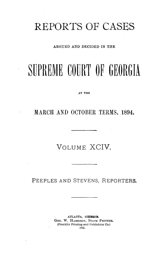handle is hein.statereports/rcardsupcga0094 and id is 1 raw text is: 





  REPORTS OF CASES



        ARGUED AND DECIDED IN THE






SUPREME COURT OF GEORGIA



                AT THE




  MARCH AND OCTOBER TERMS, 1894.


        VOLUME XCIV.







PEEPLES AND STEVENS, REPORTERS.








           ATLANTA, GEDMIk
       GEO. W. HARRISON, STATE PRINTER.
       (Franklin Printing and Publishing Co.)
               1895.


