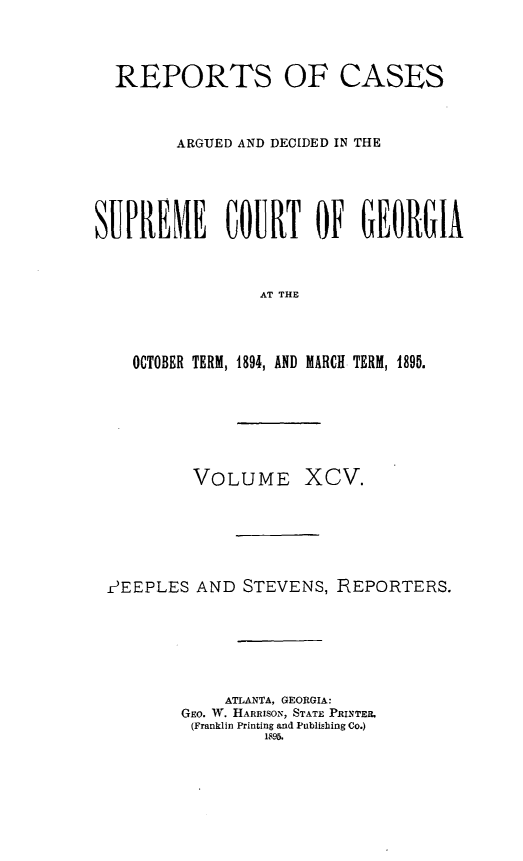 handle is hein.statereports/rcardsupcga0095 and id is 1 raw text is: 




  REPORTS OF CASES



        ARGUED AND DECIDED IN THE






SUPREME COURT OF GEORGIA



                 AT THE




    OCTOBER TERM, 1894, AND MARCH TERM, 1895.


         VOLUME XCV.







?EEPLES AND STEVENS, REPORTERS.







            ATLANTA, GEORGIA:
        GEO. W. HARRISON, STATE PRINTER.
        (Franklin Printing and Publishing Co.)
                1895.


