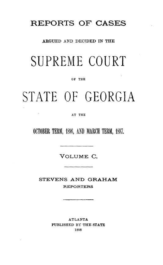 handle is hein.statereports/rcardsupcga0100 and id is 1 raw text is: 



  REPORTS OF CASES


     ARGUED AND DECIDED IN THE




  SUPREME COURT


            OF THE



STATE      OF   GEORGIA


            AT THE



   OCTOBER TERM, 1896, AND MARCH TERM, 1897.




         VOLUME C.




    STEVENS AND GRAHAM
          REPORTEIRS


    ATLANTA
PUBLISHED BY THE STATE
      1898



