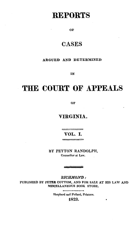 handle is hein.statereports/rcargva0001 and id is 1 raw text is: REPORTS
OF
CASES

ARGUED AND DETERMINED
IN
THE COURT OF APPEALS
OF

VIRGINIA.
VOL. I.

BY PEYTON RANDOLPH,
Counsellor at Law.
RICHMO.ND:
PUBLISHED BY PETER COTTOM, AND FOR SALE AT HIS LAW AND
MISCELLANEOUS BOOK STORE.
Shepherd and Pollard, Printers.
1823.


