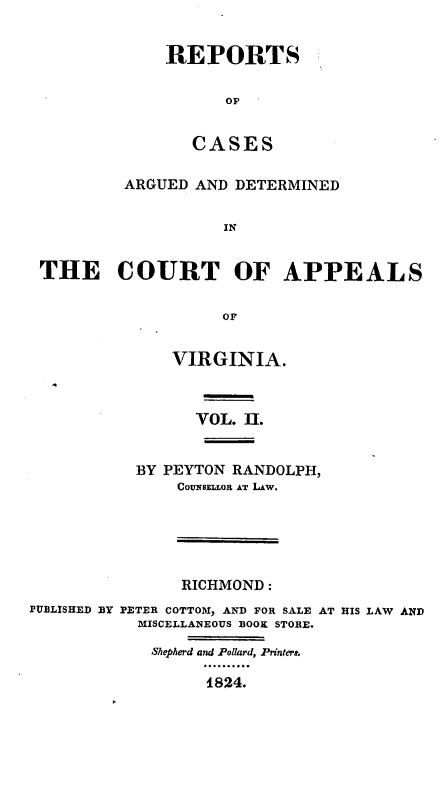 handle is hein.statereports/rcargva0002 and id is 1 raw text is: REPORTS
OF
CASES

ARGUED AND DETERMINED
IN
THE COURT OF APPEALS
OF

VIRGINIA.
VOL. ]E-.
BY PEYTON RANDOLPH,
Covumsg.,ot AT LAw.

RICHMOND:
PUBLISHED BY PETER COTTOM, AND FOR SALE AT HIS LAW AND
MISCELLANEOUS BOOK STORE.
Shepherd and Pollard, Printers.
t824.



