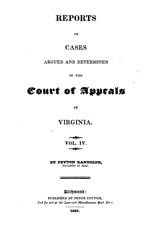 handle is hein.statereports/rcargva0004 and id is 1 raw text is: REPORTS
OF
CASES

ARGUED AND DETERMINED
IN THE
rolurt of        s pgal
OF

VIRGINIA.
VOL. IV.
By PEYTTON RAN~DOLPH,
Counsetlor at La.
31ic~mo :
PUBLISHED BY PETER COTTOM,
,Aid for e!e at his Law and .Mucellaneoe Book  ,r.
1..........
1.827.



