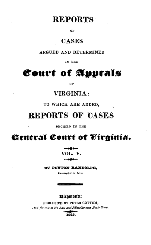 handle is hein.statereports/rcargva0005 and id is 1 raw text is: REPORTS
or
CASES
ARGUED AND DETERMINED
IN THE
Court of x             'ralm
or
VIRGINIA:
TO WHICH ARE ADDED,
REPORTS OF CASES
DECIDED IN THE
entral Courtt of~ ?fir'iia.
VOL. V.
3V PETTON RAMDOLPSJ,
Counsellor at La-w.

mIfomonw:
PUBLISHED BY PETER COTTOM,
,Ind.Ap ple at hh? Law and .Jffcellaneouz Book-Store,
,28.


