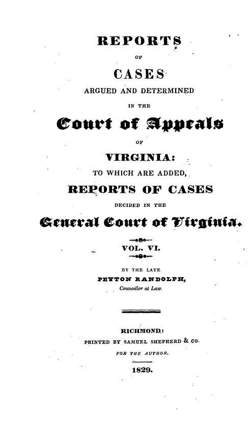 handle is hein.statereports/rcargva0006 and id is 1 raw text is: REPORTS
OF
CASES
ARGUED AND DETERMINED
IN THE
OF
VIRGINIA:
TO WHICH ARE ADDED,.
REPORTS OF CASES
DECIDED IN THE
Ovlwa       eottlt of v rsvitnia+
VOL. V1.
BY THE LATE
PETON R.ANDOLPH,
Cou flor   Law.
RICTIMONDl:
PRINTED BY SAMUEL SHEPHERD & CO.
FOR THE AUTHOR.
1829.


