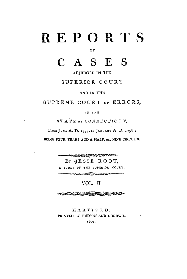 handle is hein.statereports/rcascsceconn0002 and id is 1 raw text is: REPORTS
OF
CASES
ADJUDGED IN THE
SUPERIOR COURT
AND IN THE
SUPREME COURT OF ERRORS,
1N THE
STATE oF CONNECTICUT,
From JUNE A. D. 1793, to JANUARY A. D. 1798
BEING FOUR YEARS AND A HALF, oR, NINE CIRCUITS.
By JESSE ROOT
A JUDGE OF THE SUPERIOR COURT.
VOL. II.
HARTFORD:
PRINTED BY HUDSON AND GOODWIN.
18oz.


