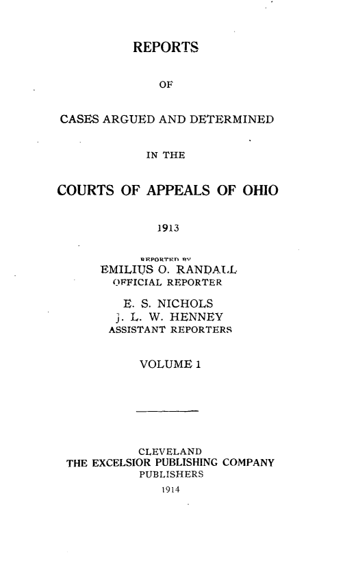 handle is hein.statereports/rcasdetc0001 and id is 1 raw text is: REPORTS
OF
CASES ARGUED AND DETERMINED
IN THE
COURTS OF APPEALS OF OHIO
1913
EMILIUS 0. RANDAI,L
ORFICIAL REPORTER

E. S. NICHOLS
j. L. W. HENNEY
ASSISTANT REPORTERS
VOLUME 1

CLEVELAND
THE EXCELSIOR PUBLISHING
PUBLISHERS
1914

COMPANY


