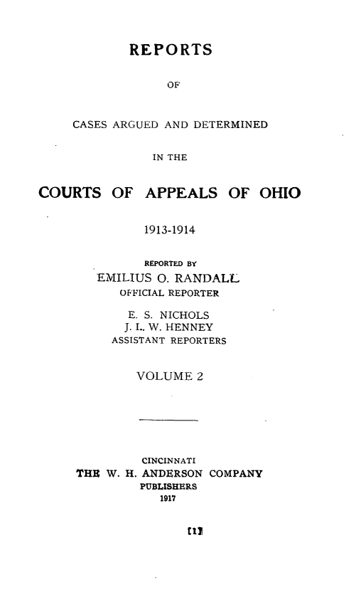 handle is hein.statereports/rcasdetc0002 and id is 1 raw text is: REPORTS
OF
CASES ARGUED AND DETERMINED
IN THE

COURTS OF APPEALS OF OHIO
1913-1914
REPORTED BY
EMILIUS 0. RANDALL
OFFICIAL REPORTER
E. S. NICHOLS
J. I.. W. HENNEY
ASSISTANT REPORTERS
VOLUME 2

THE W. H.

CINCINNATI
ANDERSON
PUBLISHERS
1917

COMPANY


