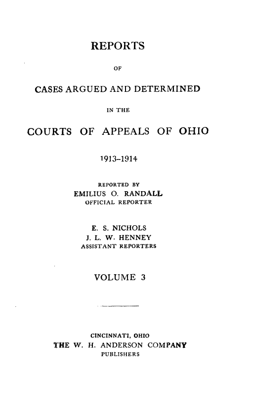 handle is hein.statereports/rcasdetc0003 and id is 1 raw text is: REPORTS
OF
CASES ARGUED AND DETERMINED
IN THE
COURTS OF APPEALS OF OHIO
1913-1914
REPORTED BY
EMILIUS 0. RANDALL
OFFICIAL REPORTER
E. S. NICHOLS
J. L. W. HENNEY
ASSISTANT REPORTERS
VOLUME 3
CINCINNATI, OHIO
THE W. H. ANDERSON COMPANY
PUBLISHERS


