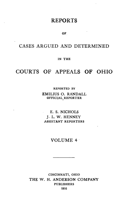 handle is hein.statereports/rcasdetc0004 and id is 1 raw text is: REPORTS

OF
CASES ARGUED AND DETERMINED
IN THE

COURTS OF APPEALS OF

OHIO

REPORTED BY
EMILIUS 0. RANDALL
OFFICIAL REPORTER
E. S. NICHOLS
J. L. W. HENNEY
ASSISTANT REPORTERS
VOLUME 4
CINCINNATI, OHIO
THE W. H. ANDERSON COMPANY
PUBLISHERS
1916


