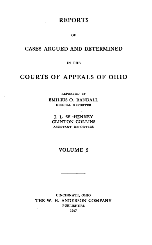 handle is hein.statereports/rcasdetc0005 and id is 1 raw text is: REPORTS
OF
CASES ARGUED AND DETERMINED
IN THE
COURTS -OF APPEALS OF OHIO
REPORTED BY
EMILIUS 0. RANDALL
OFFICIAL REPORTER
J. L. W. .HENNEY
CLINTON COLLINS
ASSISTANT REPORTERS
VOLUME 5
CINCINNATI, OHIO
THE W. H. ANDERSON COMPANY
PUBLISHERS
1917


