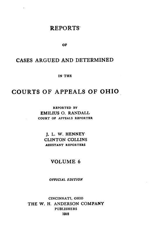 handle is hein.statereports/rcasdetc0006 and id is 1 raw text is: REPORTS*
OF
CASES ARGUED AND DETERMINED
IN THE
COURTS OF APPEALS OF OHIO
REPORTED BY
EMILIUS 0. RANDALL
COURT OF APPEALS REPORTER
J. L. W. HENNEY
CLINTON COLLINS
ASSISTANT REPORTERS
VOLUME 6
OFFICIAL EDITION
CINCINNATI, OHIO
THE W. H. ANDERSON COMPANY
PUBLISHERS
1918


