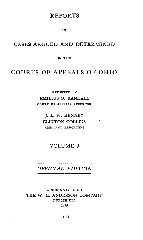 handle is hein.statereports/rcasdetc0009 and id is 1 raw text is: REPORTS
OF
CASES ARGUED AND DETERMINED
IN THE
COURTS OF APPEALS OF OHIO
REPORTED BY
EMILIUS 0. RANDALL
COURT OF APPEALS REPORTER
J. L. W. HENNEY
CLINTON COLLINS
ASSISTANT REPORTERS
VOLUME 9

OFFICIAL EDITION

CINCINNATI, OHIO
THE W. H. ANDERSON COMPANY
PUBLISHERS
1919

[1]


