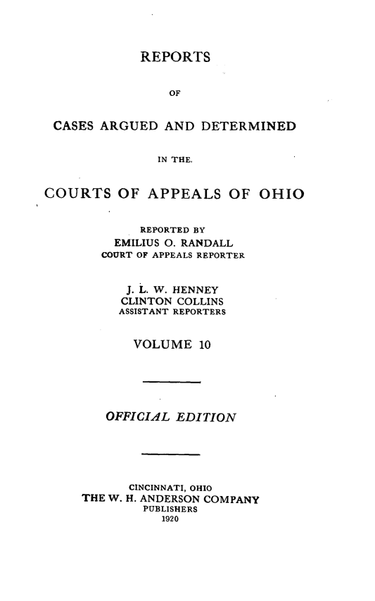 handle is hein.statereports/rcasdetc0010 and id is 1 raw text is: REPORTS
OF
CASES ARGUED AND DETERMINED
IN THE.
COURTS OF APPEALS OF OHIO
REPORTED BY
EMILIUS 0. RANDALL
COURT OF APPEALS REPORTER
J. L. W. HENNEY
CLINTON COLLINS
ASSISTANT REPORTERS
VOLUME 10
OFFICIAL EDITION
CINCINNATI, OHIO
THE W. H. ANDERSON COMPANY
PUBLISHERS
1920


