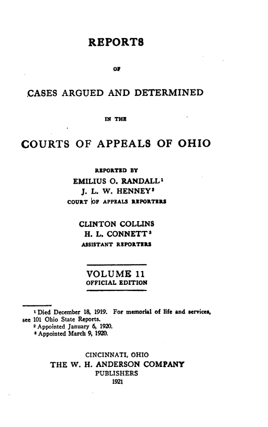 handle is hein.statereports/rcasdetc0011 and id is 1 raw text is: REPORT8
OF
CASES ARGUED AND DETERMINED
IN THE
COURTS OF APPEALS OF OHIO
REPORTED BY
EMILIUS 0. RANDALL'
J. L. W. HENNEY1
COURT 01F APPEALS REPORTERS
CLINTON COLLINS
H. L. CONNETT3
ASSISTANT REPORTERS
VOLUME 11
OFFICIAL EDITION
I Died December 18, 1919. For memorial of life and services,
see 101 Ohio State Reports.
2 Appointed January 6, 1920.
8 Appointed March 9, 1920.
CINCINNATI, OHIO
THE W. H. ANDERSON COMPANY
PUBLISHERS
1921



