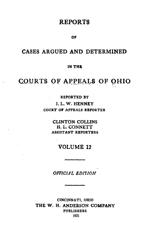 handle is hein.statereports/rcasdetc0012 and id is 1 raw text is: REPORTS
OF
CASES ARGUED AND DETERMINED
IN THE
COURTS OF APPEALS OF OHIO
REPORTED BY
J. L. W. HENNEY
COURT OF APPEALS REPORTER
CLINTON COLLINS
H. L. CONNETT
ASSISTANT REPORTERS
VOLUME 12
OFFICIAL EDI7ION
CINCINNATI, OHIO
THE W. H. ANDERSON COMPANY
PUBLISHERS
1921


