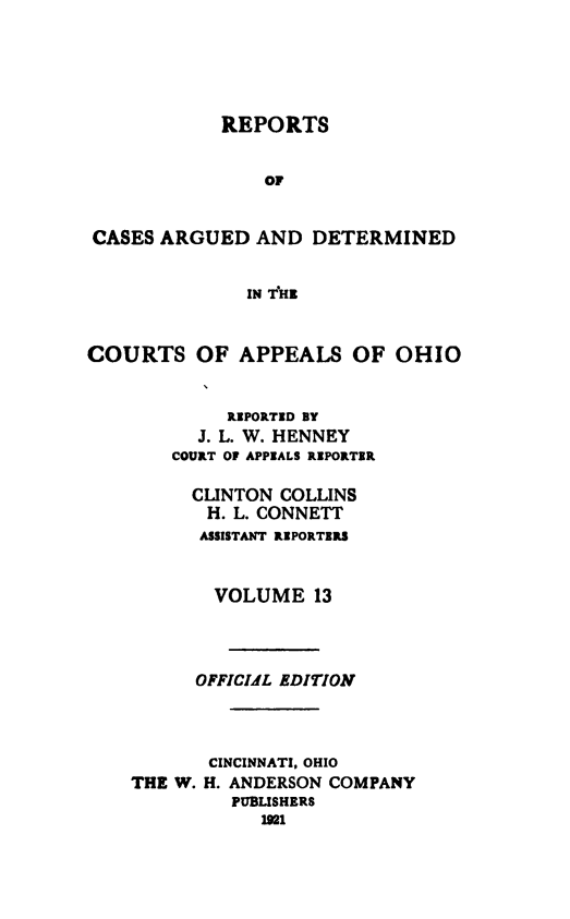 handle is hein.statereports/rcasdetc0013 and id is 1 raw text is: REPORTS
OF
CASES ARGUED AND DETERMINED
IN T'HI
COURTS OF APPEALS OF OHIO
RIPORTID BY
J. L. W. HENNEY
COURT OF APPIALS RIPORTER
CLINTON COLLINS
H. L. CONNETT
ASSISTANT RIPORTIRS
VOLUME 13
OFFICIAL EDITION
CINCINNATI, OHIO
THE W. H. ANDERSON COMPANY
PUBLISHERS
191


