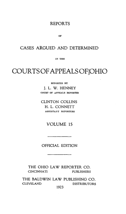 handle is hein.statereports/rcasdetc0015 and id is 1 raw text is: REPORTS
OF
CASES ARGUED AND DETERMINED
IN THE
COURTS OF APPEALS OF 'OHIO
REPORTED BY
J. L. W. HENNEY
COURT OF APPEALS REPORTER
CLINTON COLLINS
H. L. CONNETT
ASSISTANT REPORTERS
VOLUME 15

OFFICIAL EDITION
THE OHIO LAW REPORTER CO.
CINCINNATI          PUBLISHERS
THE BALDWIN LAW PUBLISHING CO.
CLEVELAND              DISTRIBUTORS
1923


