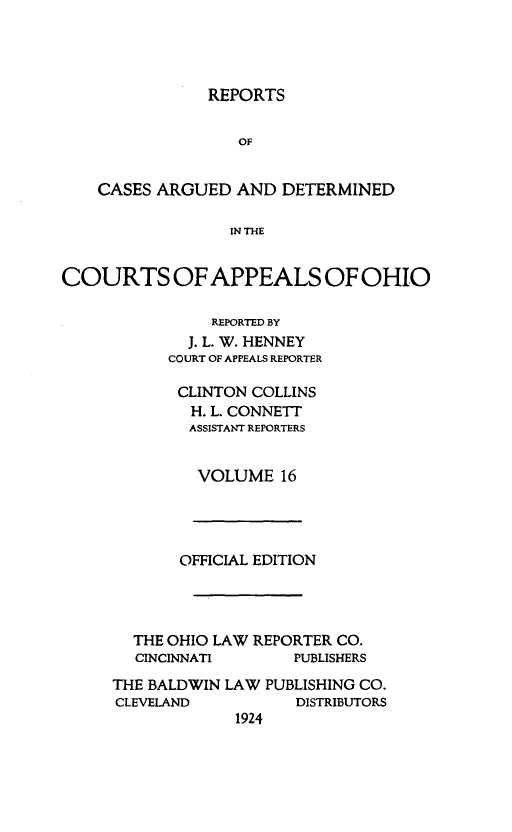 handle is hein.statereports/rcasdetc0016 and id is 1 raw text is: REPORTS
OF
CASES ARGUED AND DETERMINED
IN THE
COURTS OF APPEALS OF OHIO
REPORTED BY
J. L. W. HENNEY
COURT OF APPEALS REPORTER

CLINTON COLLINS
H. L. CONNETT
ASSISTANT REPORTERS
VOLUME 16

OFFICIAL EDITION
THE OHIO LAW REPORTER CO.
CINCINNATI        PUBLISHERS
THE BALDWIN LAW PUBLISHING CO.
CLEVELAND            DISTRIBUTORS
1924


