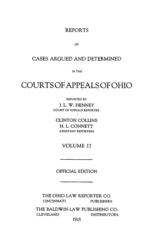 handle is hein.statereports/rcasdetc0017 and id is 1 raw text is: REPORTS
OF
CASES ARGUED AND DETERMINED
IN THE
COURTS OF APPEALS OF OHIO
REPORTED BY
J. L. W. HENNEY
COURT OF APPEALS REPORTER

CLINTON COLLINS
H. L. CONNETT
ASSISTANT REPORTERS
VOLUME 17

OFFICIAL EDITION
THE OHIO LAW REPORTER CO.
CINCINNATI        PUBLISHERS
THE BALDWIN LAW PUBLISHING CO.
CLEVELAND            DISTRIBUTORS
1925



