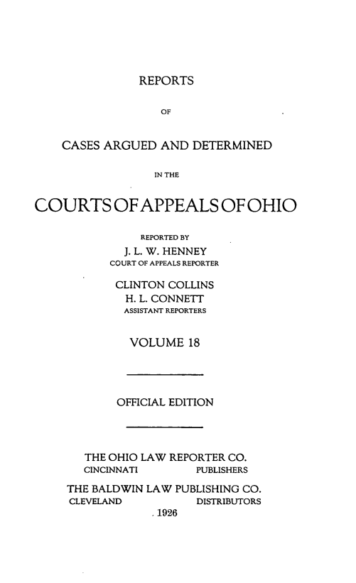 handle is hein.statereports/rcasdetc0018 and id is 1 raw text is: REPORTS
OF
CASES ARGUED AND DETERMINED
IN THE
COURTS OFAPPEALS OF OHIO
REPORTED BY
J. L. W. HENNEY
COURT OF APPEALS REPORTER

CLINTON COLLINS
H. L. CONNETT
ASSISTANT REPORTERS
VOLUME 18

OFFICIAL EDITION
THE OHIO LAW REPORTER CO.
CINCINNATI        PUBLISHERS
THE BALDWIN LAW PUBLISHING CO.
CLEVELAND           DISTRIBUTORS
1926


