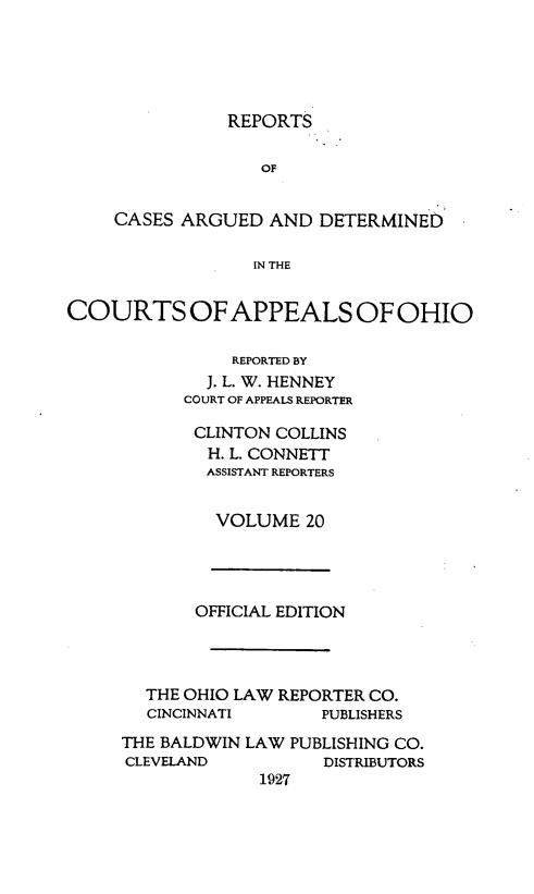 handle is hein.statereports/rcasdetc0020 and id is 1 raw text is: REPORTS
OF
CASES ARGUED AND DETERMINED
IN THE
COURTS OF APPEALS OF OHIO
REPORTED BY
J. L. W. HENNEY
COURT OF APPEALS REPORTER

CLINTON COLLINS
H. L. CONNETT
ASSISTANT REPORTERS
VOLUME 20

OFFICIAL EDITION
THE OHIO LAW REPORTER CO.
CINCINNATI        PUBLISHERS
THE BALDWIN LAW PUBLISHING CO.
CLEVELAND           DISTRIBUTORS
1927


