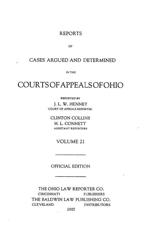 handle is hein.statereports/rcasdetc0021 and id is 1 raw text is: REPORTS

OF
CASES ARGUED AND DETERMINED
IN THE
COURTS OF APPEALS OF OHIO

REPORTED BY
J. L. W. HENNEY
COURT OF APPEALS REPORTER
CLINTON COLLINS
H. L. CONNETT
ASSISTANT REPORTERS
VOLUME 21

OFFICIAL EDITIC)N
THE OHIO LAW REPORTER CO.
CINCINNATI        PUBLISHERS
THE BALDWIN LAW PUBLISHING CO.
CLEVELAND            DISTRIBUTORS
1927


