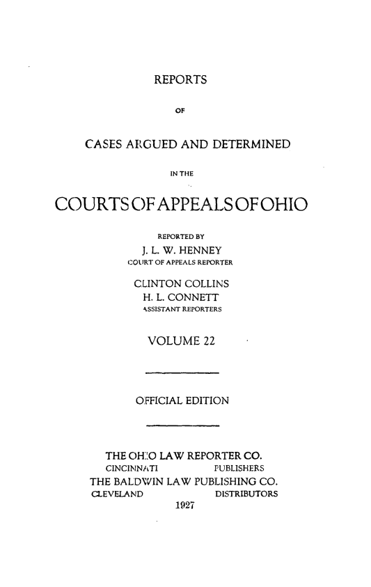 handle is hein.statereports/rcasdetc0022 and id is 1 raw text is: REPORTS

OF
CASES ARGUED AND DETERMINED
IN THE
COURTS OF APPEALS OF OHIO

REPORTED BY
J. L. W. HENNEY
COURT OF APPEALS REPORTER
CLINTON COLLINS
H. L. CONNETT
IkSSISTANT REPORTERS
VOLUME 22

OFFICIAL EDITION
THE OH]'O LAW REPORTER CO.
CINCINNATI        PUBLISHERS
THE BALDWVIN LAW PUBLISHING CO.
CLEVELAND            DISTRIBUTORS
1927


