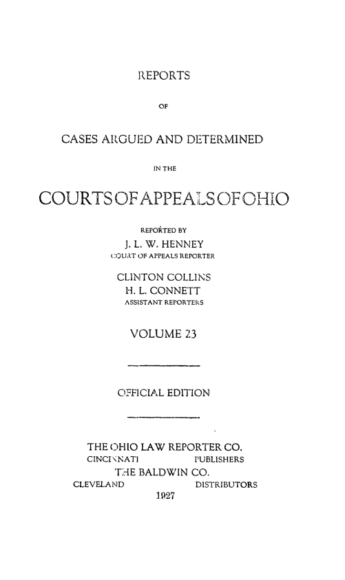 handle is hein.statereports/rcasdetc0023 and id is 1 raw text is: REPORTS
OF
CASES ARGUED AND DETERMINED
IN THE
COURTS OF APPEALS OF OHIO
REPORTED BY
J. L. W. HENNEY
COUAT OF APPEALS REPORTER
CLINTON COLLINS
H. L. CONNETT
ASSISTANT REPORTERS
VOLUME 23

OFFICIAL EDITION
THE OIHIO LAW REPORTER CO.
CINCI \ NATI      PUBLISHERS
Tr,-IE BALDWIN CO.
CLEVELAND           DISTRIBUTORS


