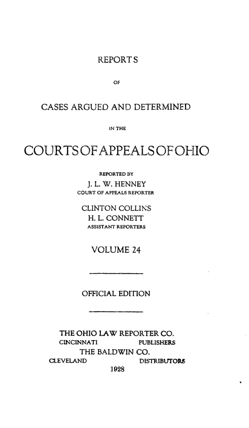 handle is hein.statereports/rcasdetc0024 and id is 1 raw text is: REPORT S
OF
CASES ARGUED AND DETERMINED
IN THE
COURTS OF APPEALS OF OHIO
REPORTED BY
J. L. W. HENNEY
COURT OF APPEALS REPORTER
CLINTON COLLINS
H. L. CONNETT
ASSISTANT REPORTERS
VOLUME 24

OFFICIAL EDITION
THE OHIO LAW REPORTER CO.
CINCINNATI       PUBLISHERS
THE BALDWIN CO.
CLEVELAND           DISTRIBUTORS
1928


