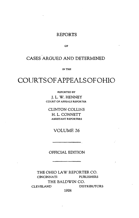 handle is hein.statereports/rcasdetc0026 and id is 1 raw text is: REPORTS
OF
CASES ARGUED AND DETERMINED
IN THE
COL JRTS OF APPEALS OF OHiO
REPORTED BY
J. L. W. HENNEY
COURT OF APPEALS REPORTER

CLINTON COLLINS
H. L. CONNETT
ASSISTANT REPORTERS
VOLUME 26

OFFICIAL EDITION
THE OHIO LAW REPORTER CO.
CINCINNATI        PUBLISHERS
THE BALDWIN CO.
CLEVELAND            DISTRIBUTORS
1928


