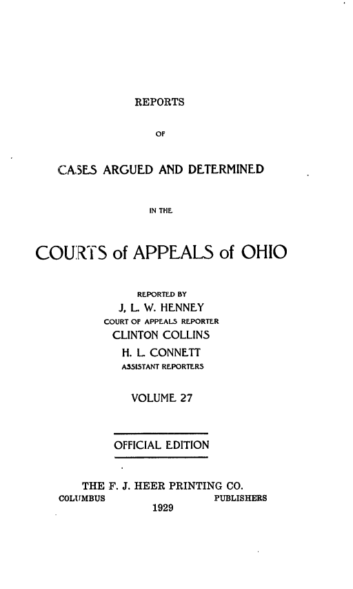 handle is hein.statereports/rcasdetc0027 and id is 1 raw text is: REPORTS

OF
CASE5 ARGUED AND DETERMINED
IN THE
COURTS of APPEALS of OHIO

REPORTED BY
J, L. W. HENNEY
COURT OF APPEALS REPORTER
CLINTON COLLINS
H. L CONNETT
ASSISTANT REPORTER5
VOLUME 27
OFFICIAL EDITION

THE F. J. HEER PRINTING CO.
COLUMBUS                    PUBLISHERS
1929


