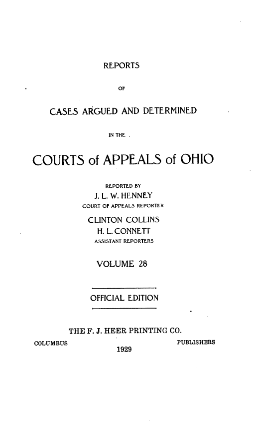 handle is hein.statereports/rcasdetc0028 and id is 1 raw text is: REPORTS

or
CASES ARGUED AND DETERMINED
IN THE ,
COURTS of APPEALS of OHIO

REPORTED BY
J. L. W. HENNEY
COURT Of APPEALS REPORTER
CLINTON COLLINS
H. L. CONNETT
ASSISTANT REPORTERS
VOLUME 28

OFFICIAL EDITION

THE F. J. HEER PRINTING CO.
COLUMBUS                           PUBLISHERS
1929



