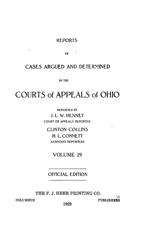 handle is hein.statereports/rcasdetc0029 and id is 1 raw text is: REPORTS

Of
CASES ARGUED AND DETERMINED
IN THE
COURTS of APPEALS of OHIO

REPORTED BY
J. L. W. HENNEY
COURT OF APPEALS REPORTER
CLINTON COLLINS
H. L. CONNETT
ASSISTANT REPORTERS
VOLUME 29

OFFICIAL EDITION

THE F. J. HEER PRINTING CO.

COLUMBUS

1929

PUBLISHERS


