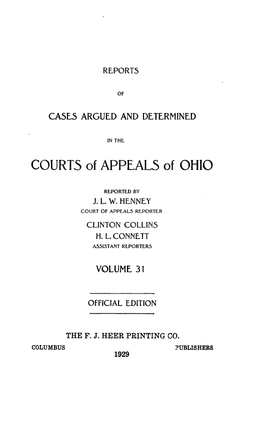 handle is hein.statereports/rcasdetc0031 and id is 1 raw text is: REPORTS

OF
CASES ARGUED AND DETERMINED
IN THE
COURTS of APPEALS of OHIO
REPORTED BY
J. L. W. HENNEY
COURT OF APPEALS REPORTER
CLINTON COLLINS
H. L. CONNETT
ASSISTANT REPORTERS
VOLUME 31
OFFICIAL EDITION
THE F. J. HEER PRINTING CO.
COLUMBUS                     PUBLISHERS
1929


