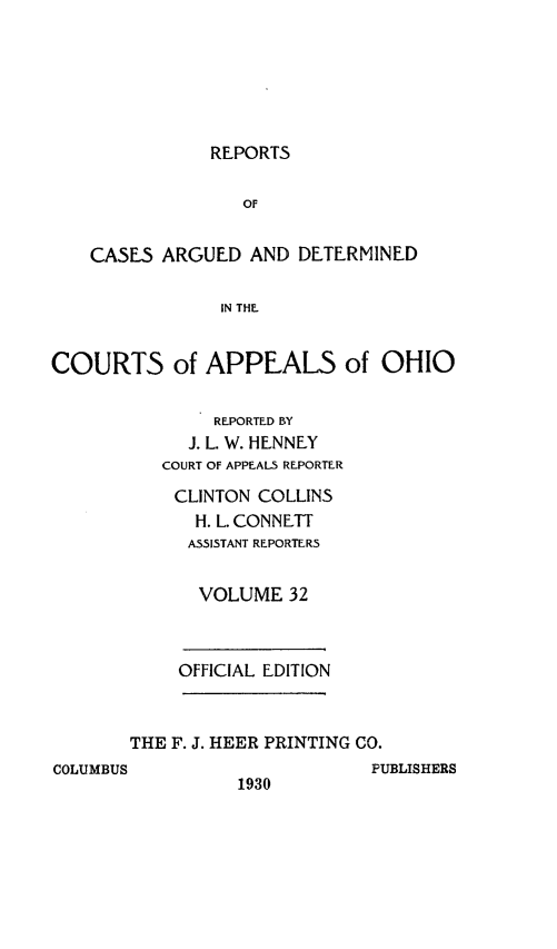 handle is hein.statereports/rcasdetc0032 and id is 1 raw text is: REPORTS
OF
CASES ARGUED AND DETERMINED
IN THE.
COURTS of APPEAL5 of OHIO
REPORTED BY
J. L. W. HENNEY
COURT OF APPEALS REPORTER
CLINTON COLLINS
H. L. CONNElTT
ASSISTANT REPORTERS
VOLUME 32
OFFICIAL EDITION

THE F. J. HEER PRINTING CO.

COLUMBUS

1930

PUBLISHERS


