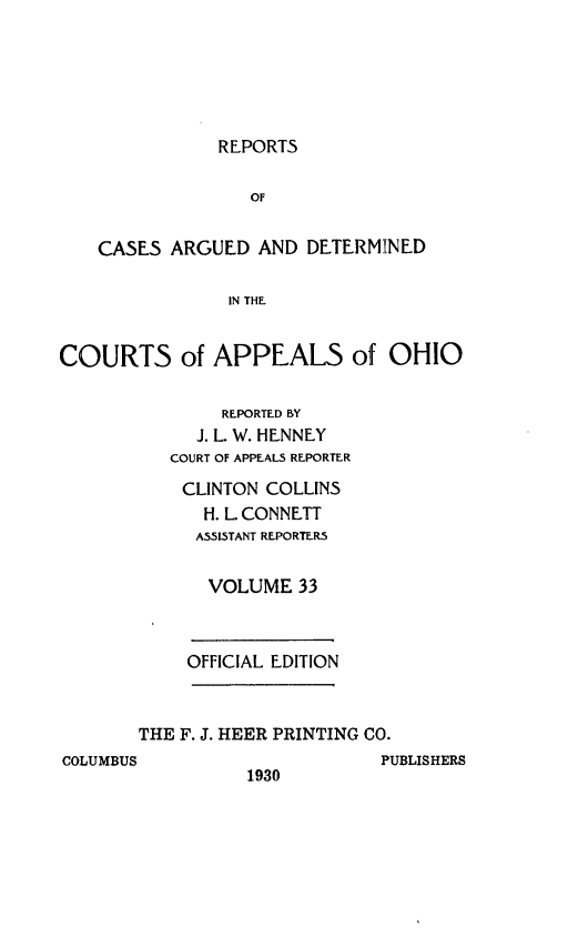 handle is hein.statereports/rcasdetc0033 and id is 1 raw text is: REPORTS

OF
CASES ARGUED AND DETERMINED
IN THE
COURTS of APPEALS of OHIO

REPORTED BY
J. L. W. HENNEY
COURT OF APPEALS REPORTER
CLINTON COLLINS
H. L CONNETT
A551STANT REPORTER5
VOLUME 33

OFFICIAL EDITION

THE F. J. HEER PRINTING CO.

COLUMBUS

1930

PUBLISHERS


