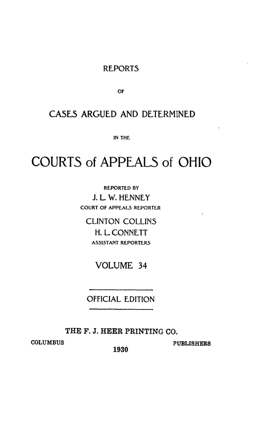 handle is hein.statereports/rcasdetc0034 and id is 1 raw text is: REPORTS

OF
CASES ARGUED AND DETERMINED
IN THE
COURTS of APPEALS of OHIO
REPORTED BY
J. L. W. HENNEY
COURT OF APPEALS REPORTER
CLINTON COLLINS
H. L CONNETT
ASSISTANT REPORTERS
VOLUME 34
OFFICIAL EDITION
THE F. J, HEER PRINTING CO.
COLUMBUS                     PUBLISHERS
1930



