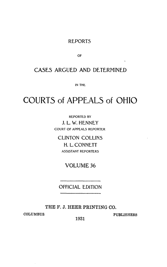 handle is hein.statereports/rcasdetc0036 and id is 1 raw text is: REPORTS

OF
CASES ARGUED AND DETERMINED
IN THE
COURTS of APPEALS of OHIO

REPORTED BY
J. L. W. HENNEY
COURT OF APPEALS REPORTER
CLINTON COLLINS
H. L. CONNETT
ASSISTANT REPORTERS
VOLUME 36
OFFICIAL EDITION
THE F. J. HEER PRINTING CO.
COLUMBUS                             ptI

1931

BLISHERS



