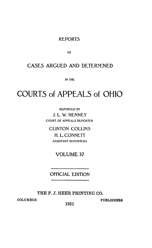 handle is hein.statereports/rcasdetc0037 and id is 1 raw text is: REPORTS

OF
CASES ARGUED AND DETERMINED
IN THE
COURTS of APPEALS of OHIO

REPORTED BY
. L W. HENNEY
COURT OF APPEALS REPORTER
CLINTON COLLINS
H. L. CONN ETT
ASSISTANT REPORTERS
VOLUME 37
OFFICIAL EDITION
THE F. J. HEER PRINTING CO.

COLUMBUS

1931

PUBLISHERS


