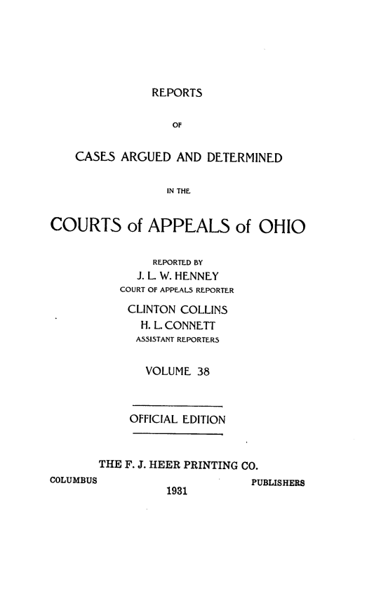 handle is hein.statereports/rcasdetc0038 and id is 1 raw text is: REPORTS

CASES ARGUED AND DETERMINED
IN THE
COURTS of APPEALS of OHIO
REPORTED BY
J. L. W. HENNEY
COURT OF APPEALS REPORTER
CLINTON COLLINS
H. L CONNETT
ASSISTANT REPORTERS
VOLUME 38
OFFICIAL EDITION
THE F. J. HEER PRINTING CO.
COLUMBUS                      PUBLISHERS
1931


