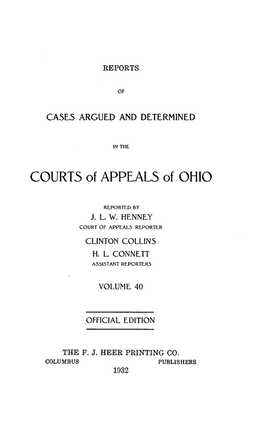 handle is hein.statereports/rcasdetc0040 and id is 1 raw text is: REPORTS

OF
CASES ARGUED AND DETERMINED
IN THE
COURTS of APPEALS of OHIO
REPORTED BY
J. L. W. HENNEY
COURT OF APPEALS REPORTER
CLINTON COLLINS
H. L. CONNETT
ASSISTANT REPORTERS
VOLUME 40
OFFICIAL EDITION
THE F. J. HEER PRINTING CO.
COLUMBUS                PUBLISHERS
1932


