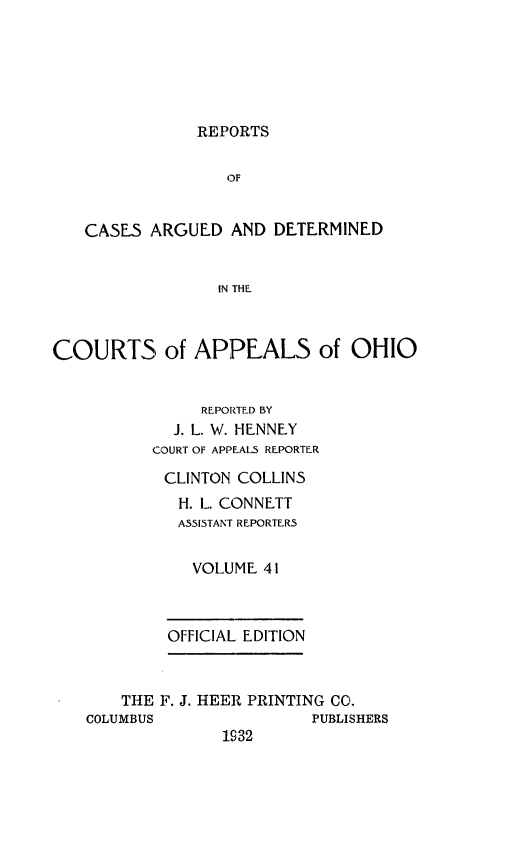 handle is hein.statereports/rcasdetc0041 and id is 1 raw text is: REPORTS
OF
CASES ARGUED AND DETERMINED
IN THE,
COURTS of APPEALS of OHIO
REPORTED BY
J. L. W. HENNEY
COURT OF APPEALS REPORTER
CLINTON COLLINS
H. L. CONNETT
ASSISTANT REPORTERS
VOLUME 41
OFFICIAL EDITION
THE IF. J. HEER PRINTING CO.
COLUMBUS               PUBLISHERS
1932


