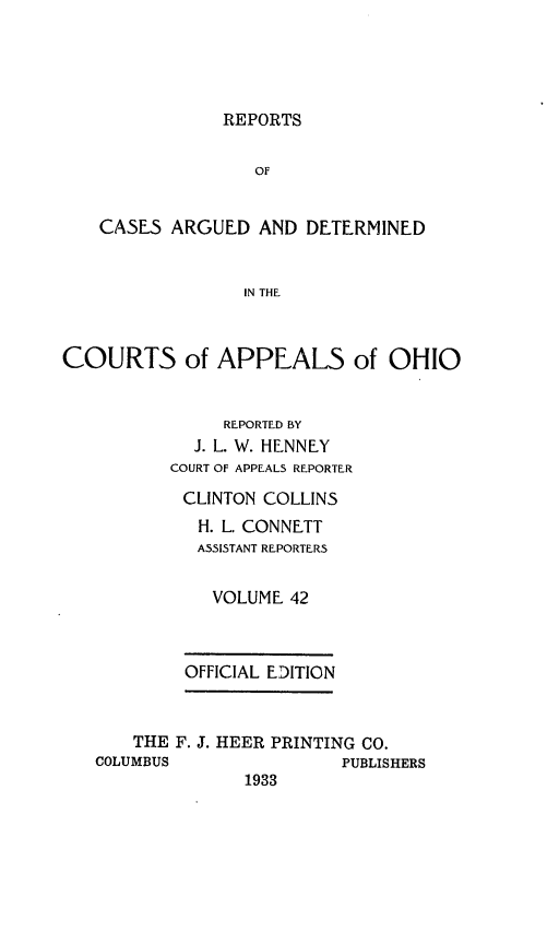 handle is hein.statereports/rcasdetc0042 and id is 1 raw text is: REPORTS

OF
CASES ARGUED AND DETERMINED
IN THE
COURTS of APPEALS of OHIO
REPORTED BY
J. L. W. HENNEY
COURT OF APPEALS REPORTER
CLINTON COLLINS
H. L. CONNETT
ASSISTANT REPORTERS
VOLUME 42
OFFICIAL EDITION
THE F. J. HEER PRINTING CO.
COLUMBUS                PUBLISHERS
1933


