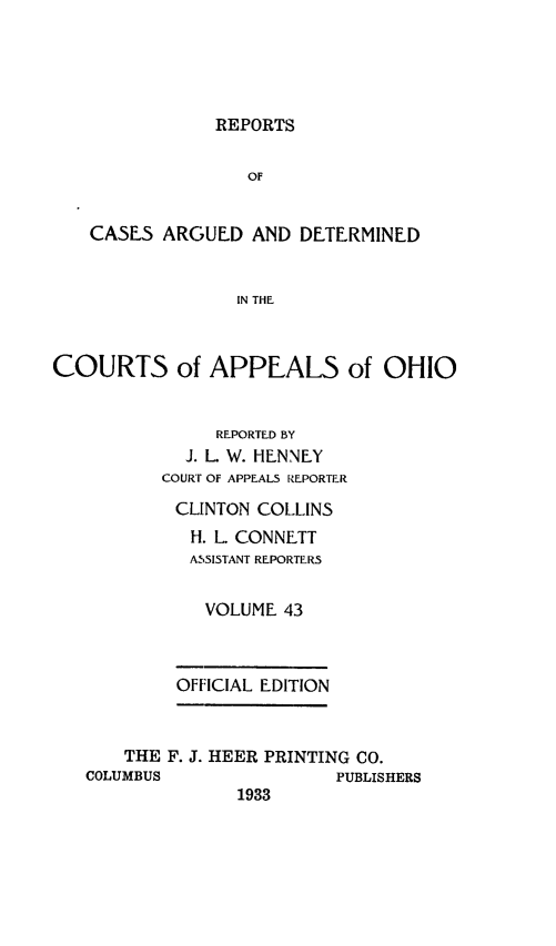 handle is hein.statereports/rcasdetc0043 and id is 1 raw text is: REPORTS

OF
CASE5 ARGUED AND DETERMINED
IN THE
COURTS of APPEALS of OHIO

REPORTED BY
J. L. W. HENNEY
COURT OF APPEALS REPORTER
CLINTON COLLINS
H. L. CONNETT
ASSISTANT REPORTER5
VOLUME 43
OFFICIAL EDITION

THE F. J. HEER PRINTING CO.
COLUMBUS                    PUBLISHERS
1933


