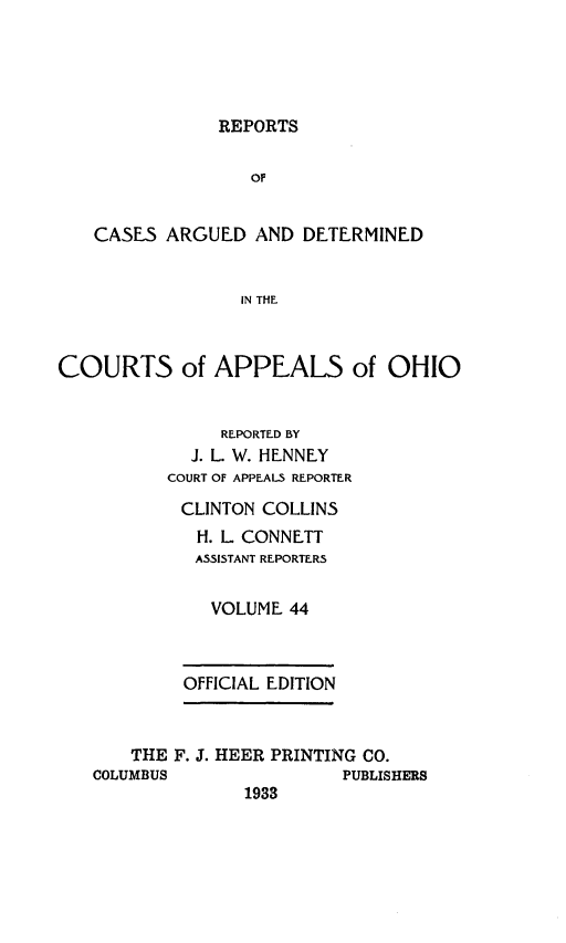 handle is hein.statereports/rcasdetc0044 and id is 1 raw text is: REPORTS

OF
CASES ARGUED AND DETERMINED
IN THE
COURTS of APPEALS of OHIO
REPORTED BY
J. L. W. HENNEY
COURT OF APPEALS REPORTER
CLINTON COLLINS
H. L CONNETT
ASSISTANT REPORTERS
VOLUME 44
OFFICIAL EDITION
THE F. J. HEER PRINTING CO.
COLUMBUS               PUBLISHERS
1933


