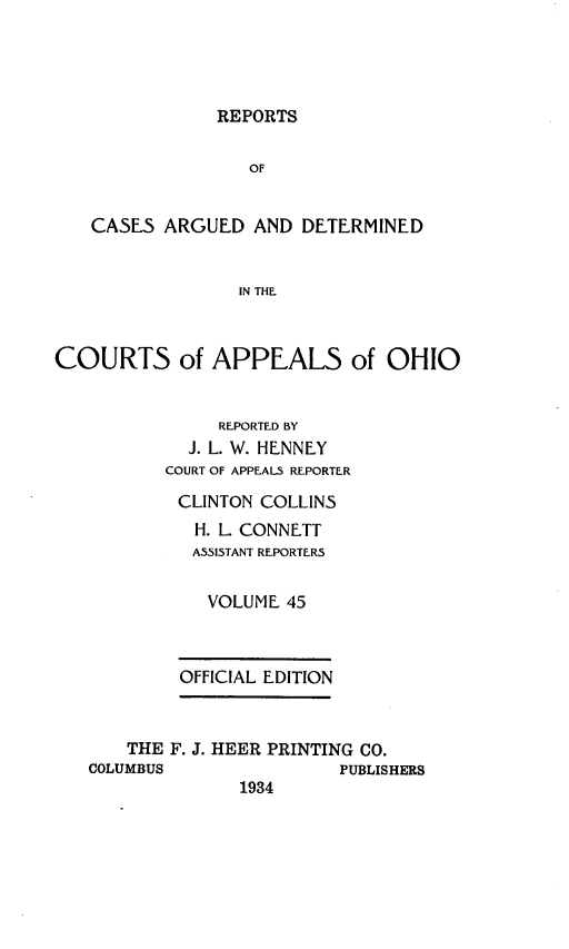 handle is hein.statereports/rcasdetc0045 and id is 1 raw text is: REPORTS

OF
CASES ARGUED AND DETERMINED
IN THE.
COURTS of APPEALS of OHIO
REPORTED BY
J. L. W. HENNEY
COURT OF APPEALS REPORTER
CLINTON COLLINS
H. L. CONNETT
ASSISTANT REPORTERS
VOLUME 45
OFFICIAL EDITION
THE F. J. HEER PRINTING CO.
COLUMBUS                PUBLISHERS
1934


