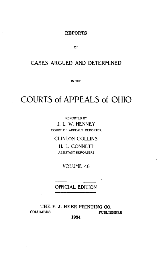 handle is hein.statereports/rcasdetc0046 and id is 1 raw text is: REPORTS
OF
CASES ARGUED AND DETERMINED
IN THE
COURTS of APPEALS of OHIO
REPORTED BY
J. L. W. HENNEY
COURT OF APPEAL5 REPORTER
CLINTON COLLINS
H. L. CONNETT
ASSISTANT REPORTERS
VOLUME 46
OFFICIAL EDITION
THE F. J. HEER PRINTING CO.
COLUMBUS              PUBLISHERS
1934


