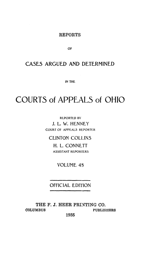 handle is hein.statereports/rcasdetc0048 and id is 1 raw text is: REPORTS

OF
CASE5 ARGUED AND DETERMINED
IN THE.
COURTS of APPEALS of OHIO
REPORTED BY
J. L. W. HENNEY
COURT OF APPEALS REPORTER
CLINTON COLLINS
H. L. CONNETT
ASSISTANT REPORTERS
VOLUME 45
OFFICIAL EDITION
THE F. J. HEER PRINTING CO.
COLUMBUS                PUBLISHERS
1935


