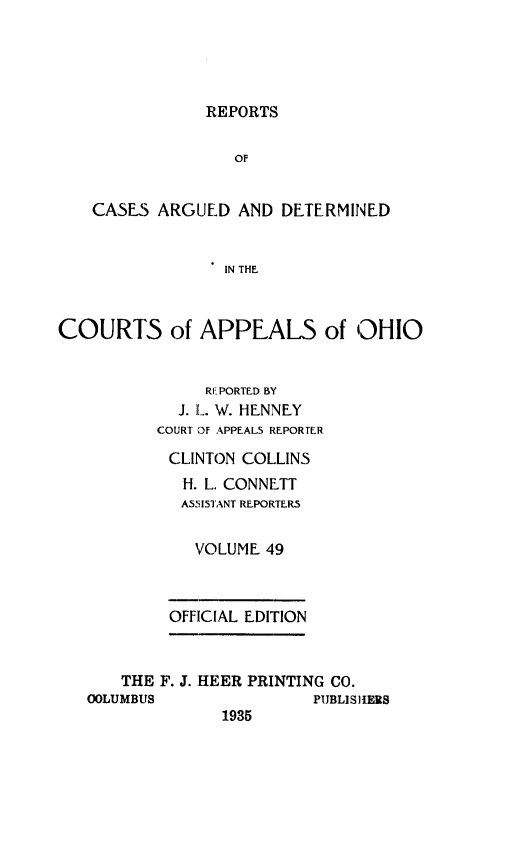 handle is hein.statereports/rcasdetc0049 and id is 1 raw text is: REPORTS
OF
CASES ARGUED AND DETERMINED
IN THE
COURTS of APPEALS of OH10
R1 PORTED BY
J. L. W. HENNEY
COURT OF APPEALS REPORTER
CLINTON COLLINS
H. L. CONNETT
ASSISTANT REPORTERS
VOLUME 49
OFFICIAL EDITION
THE F. J. HEER PRINTING CO.
OLUMBUS               PUBLISHERS
1935


